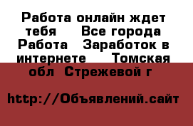 Работа онлайн ждет тебя!  - Все города Работа » Заработок в интернете   . Томская обл.,Стрежевой г.
